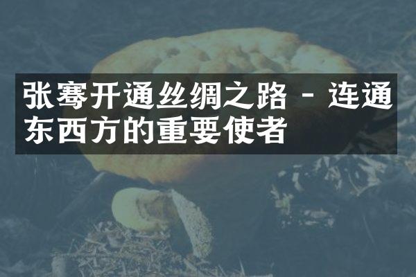 张骞开通丝绸之路 - 连通东西方的重要使者