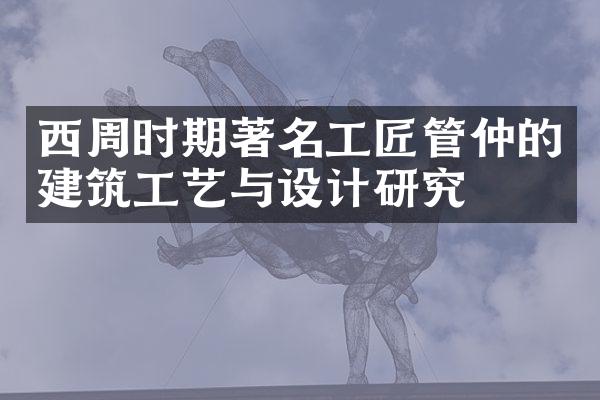 西周时期著名工匠管仲的建筑工艺与设计研究