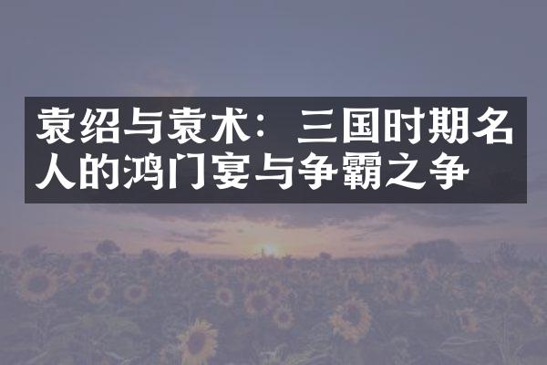 袁绍与袁术：三国时期名人的鸿门宴与争霸之争