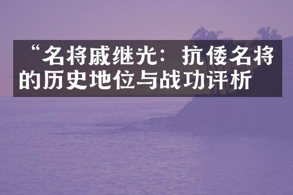 &ldquo;名将戚继光：抗倭名将的历史地位与战功评析&rdquo;