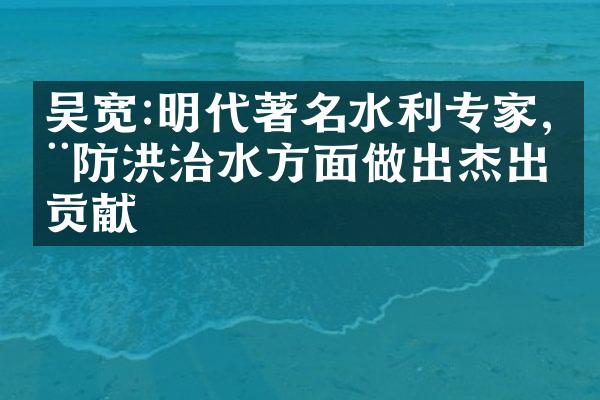 吴宽:明代著名水利专家,在防洪治水方面做出杰出贡献
