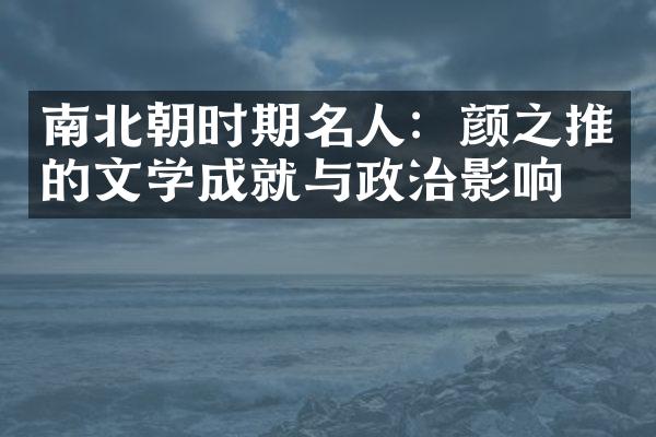 南北朝时期名人：颜之推的文学成就与政治影响力