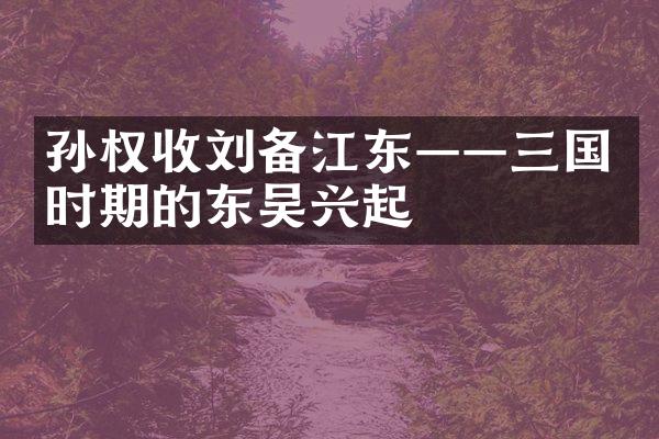 孙权收刘备江东&mdash;&mdash;三国时期的东吴兴起
