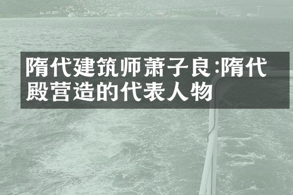 隋代建筑师萧子良:隋代宫殿营造的代表人物