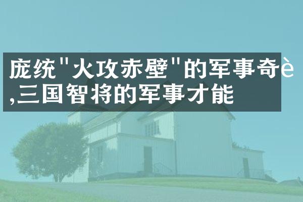 庞统"火攻赤壁"的军事奇迹,三国智将的军事才能
