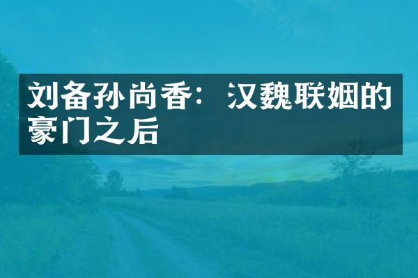 刘备孙尚香：汉魏联姻的豪门之后