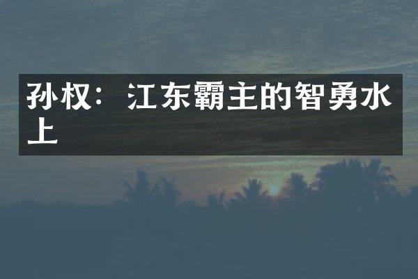 孙权：江东霸主的智勇水上