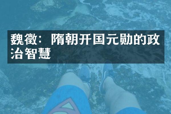 魏徵：隋朝开国元勋的政治智慧