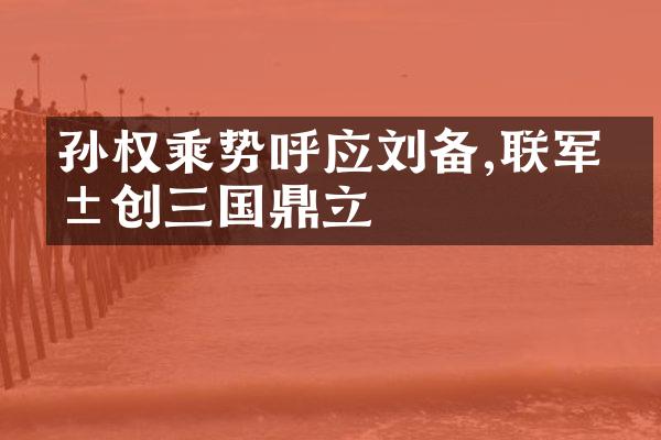孙权乘势呼应刘备,联军共创三国鼎立