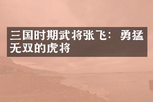 三国时期武将张飞：勇猛无双的虎将