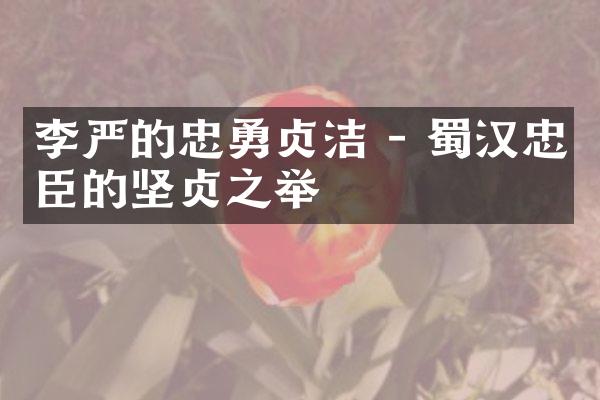 李严的忠勇贞洁 - 蜀汉忠臣的坚贞之举