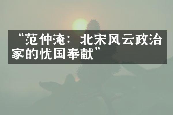 &ldquo;范仲淹：北宋风云政治家的忧国奉献&rdquo;