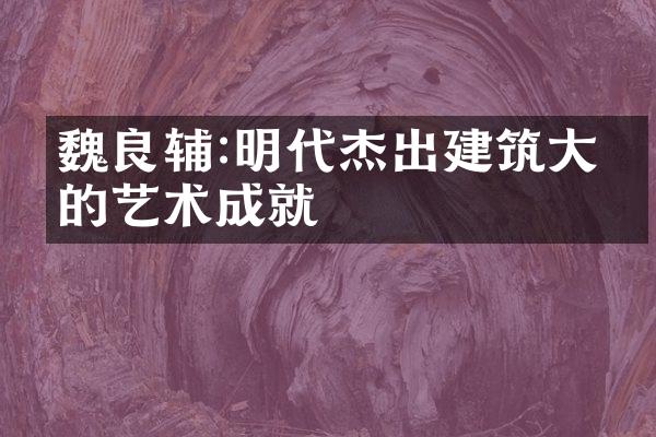 魏良辅:明代杰出建筑大师的艺术成就
