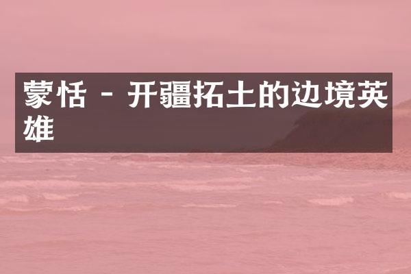 蒙恬 - 开疆拓土的边境英雄