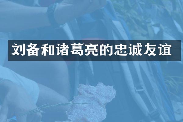 刘备和诸葛亮的忠诚友谊