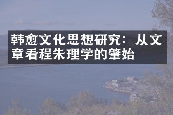 韩愈文化思想研究：从文章看程朱理学的肇始