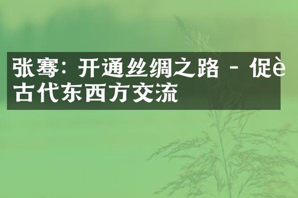 张骞: 开通丝绸之路 - 促进古代东西方交流