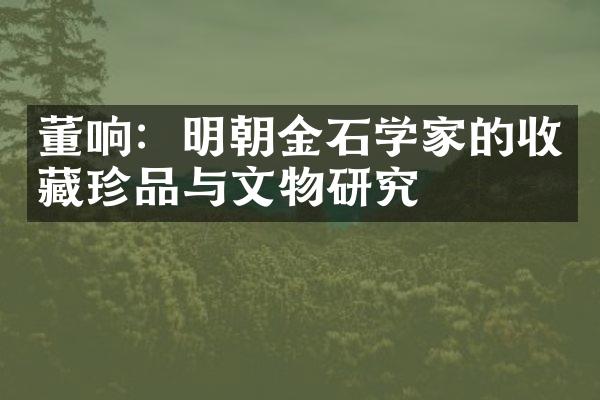 董响：明朝金石学家的收藏珍品与文物研究