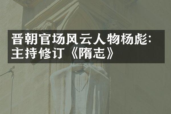 晋朝官场风云人物杨彪：主持修订《隋志》