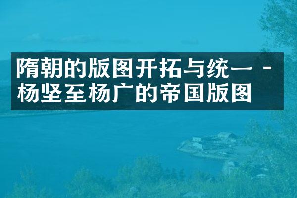 隋朝的版图开拓与统一 - 杨坚至杨广的帝国版图