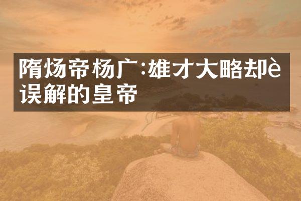隋炀帝杨广:雄才大略却被误解的皇帝