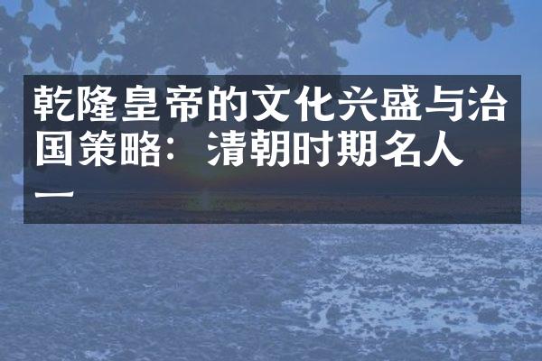 乾隆皇帝的文化兴盛与治国策略：清朝时期名人之一