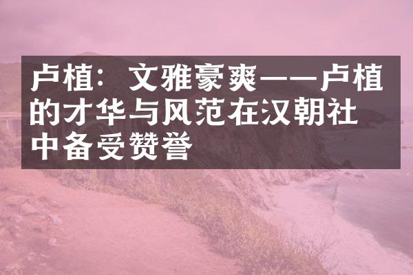 卢植：文雅豪爽&mdash;&mdash;卢植的才华与风范在汉朝社会中备受赞誉