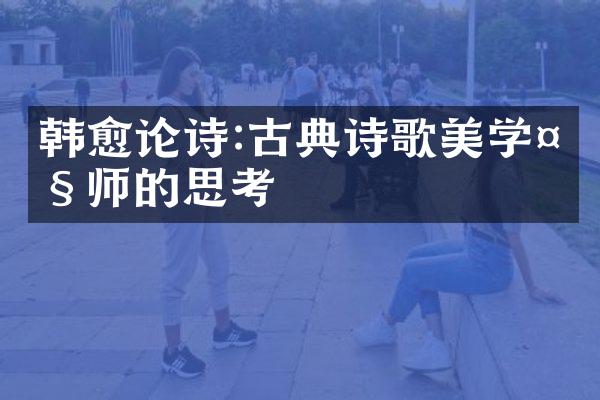 韩愈论诗:古典诗歌美学大师的思考