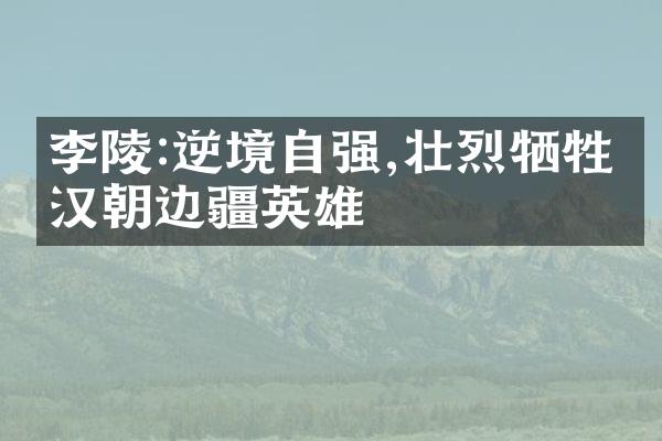 李陵:逆境自强,壮烈牺牲的汉朝边疆英雄