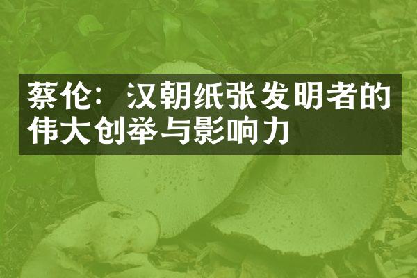 蔡伦：汉朝纸张发明者的伟大创举与影响力