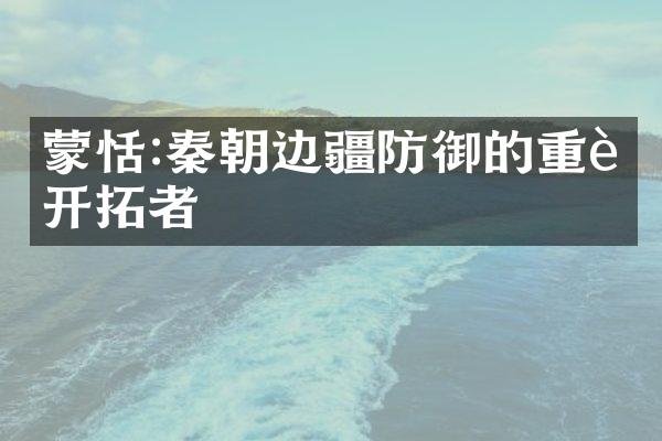 蒙恬:秦朝边疆防御的重要开拓者