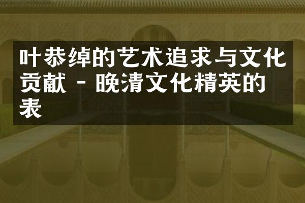 叶恭绰的艺术追求与文化贡献 - 晚清文化精英的代表