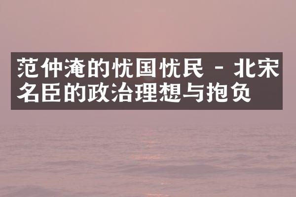 范仲淹的忧国忧民 - 北宋名臣的政治理想与抱负