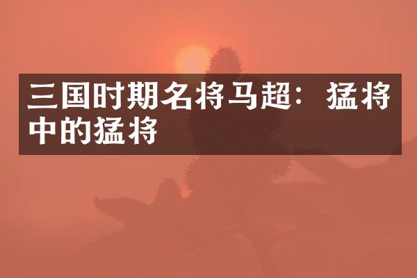 三国时期名将马超：猛将中的猛将