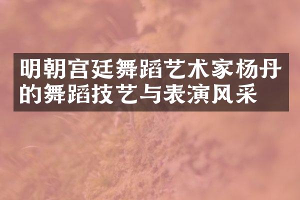 明朝宫廷舞蹈艺术家杨丹的舞蹈技艺与表演风采