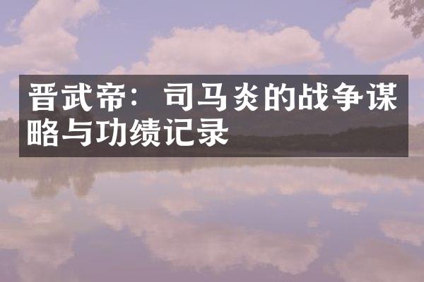 晋武帝：司马炎的战争谋略与功绩记录