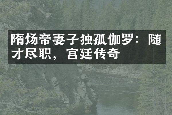 隋炀帝妻子独孤伽罗：随才尽职，宫廷传奇