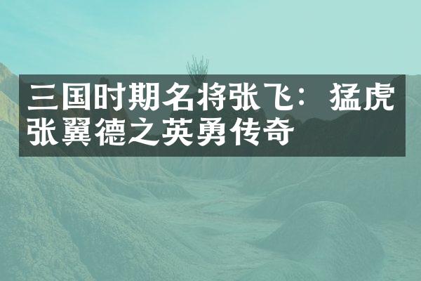 三国时期名将张飞：猛虎张翼德之英勇传奇