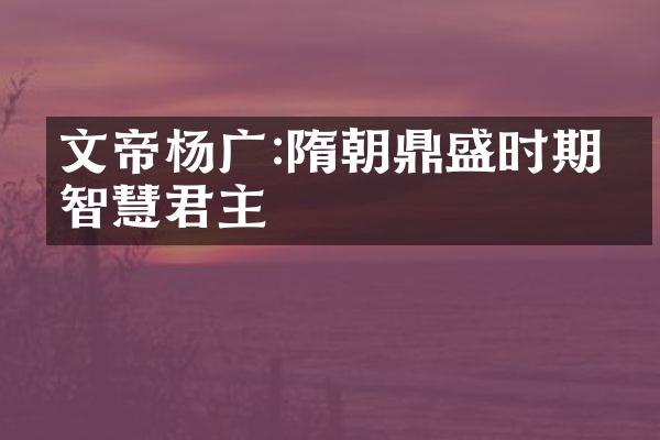 文帝杨广:隋朝鼎盛时期的智慧君主