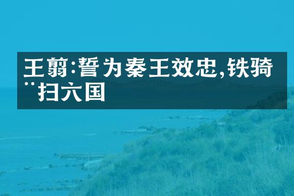 王翦:誓为秦王效忠,铁骑横扫六国