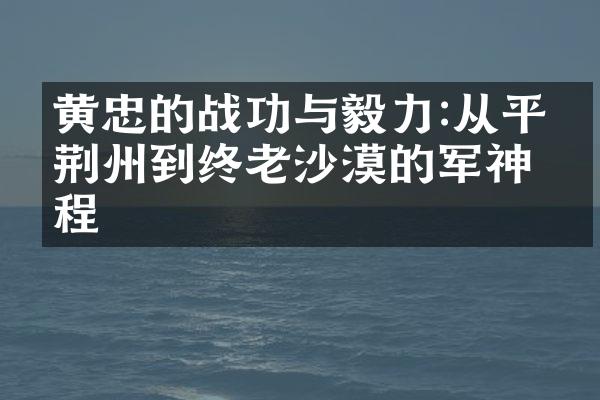 黄忠的战功与毅力:从平定荆州到终老沙漠的军神历程