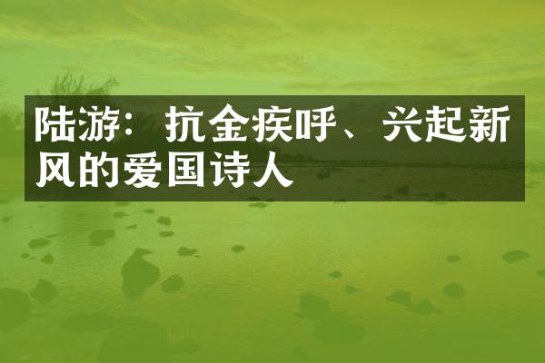 陆游：抗金疾呼、兴起新风的爱国诗人