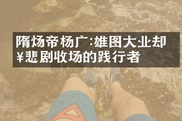 隋炀帝杨广:雄图大业却以悲剧收场的践行者