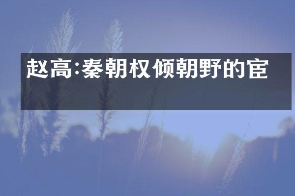 赵高:秦朝权倾朝野的宦官