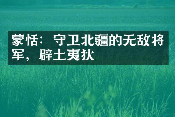 蒙恬：守卫北疆的无敌将军，辟土夷狄