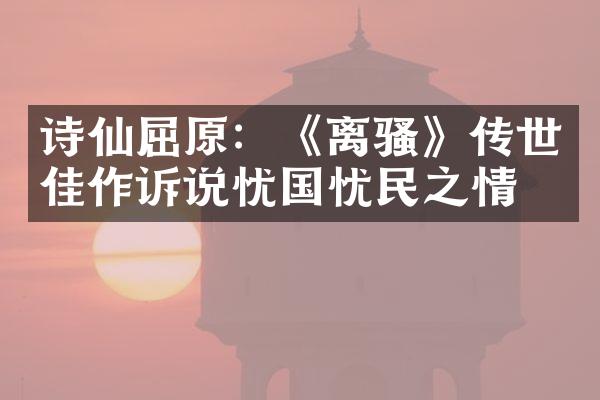 诗仙屈原：《离骚》传世佳作诉说忧国忧民之情