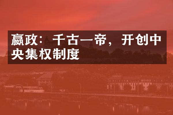 嬴政：千古一帝，开创中央集权制度