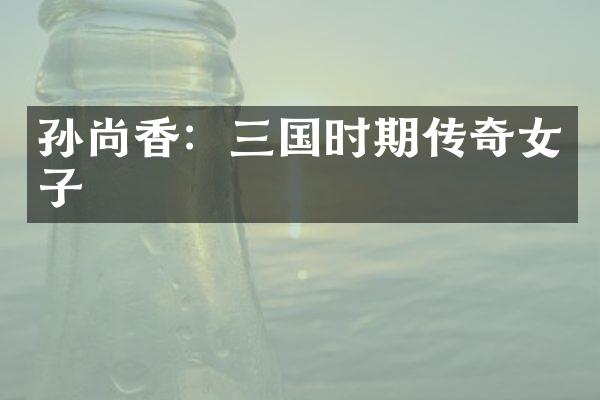 孙尚香：三国时期传奇女子