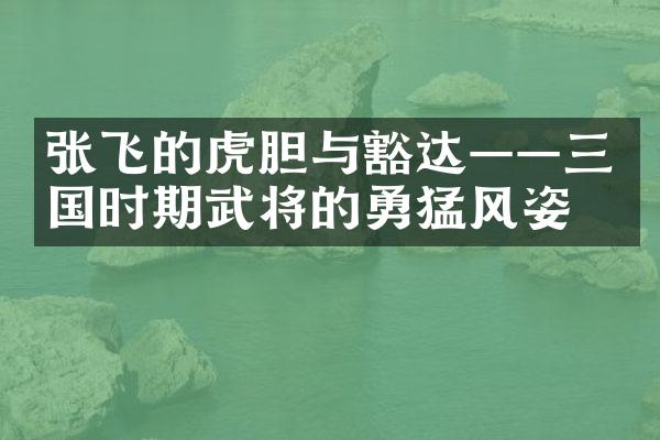 张飞的虎胆与豁达&mdash;&mdash;三国时期武将的勇猛风姿