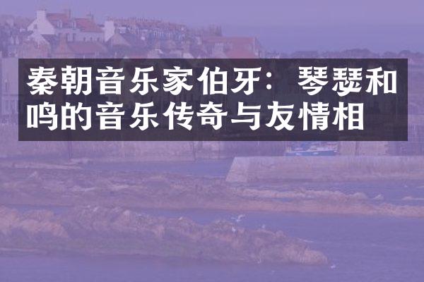 秦朝音乐家伯牙：琴瑟和鸣的音乐传奇与友情相守